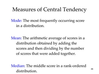 Measures of Central Tendency Mode:   The most frequently occurring score in a distribution. Mean:   The arithmetic average of scores in a distribution obtained by adding the scores and then dividing by the number of scores that were added together. Median:   The middle score in a rank-ordered distribution. 