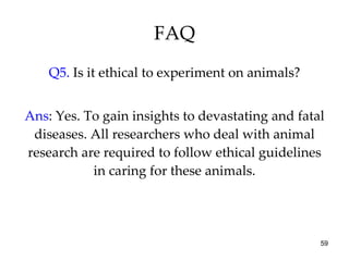 FAQ Q5.  Is it ethical to experiment on animals? Ans : Yes. To gain insights to devastating and fatal diseases. All researchers who deal with animal research are required to follow ethical guidelines in caring for these animals. 