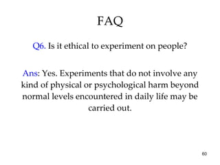 FAQ Q6.  Is it ethical to experiment on people? Ans : Yes. Experiments that do not involve any kind of physical or psychological harm beyond normal levels encountered in daily life may be carried out. 