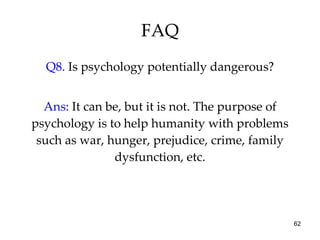 FAQ Q8.  Is psychology potentially dangerous? Ans : It can be, but it is not. The purpose of psychology is to help humanity with problems such as war, hunger, prejudice, crime, family dysfunction, etc. 