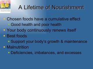 A Lifetime of Nourishment Chosen foods have a cumulative effect Good health and poor health Your body continuously renews itself Best foods Support your body’s growth & maintenance Malnutrition Deficiencies, imbalances, and excesses 
