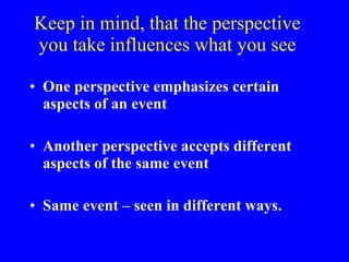 Keep in mind, that the perspective you take influences what you see One perspective emphasizes certain aspects of an event Another perspective accepts different aspects of the same event Same event – seen in different ways. 