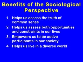 Benefits of the Sociological Perspective Helps us assess the truth of common sense Helps us assess both opportunities and constraints in our lives Empowers us to be active participants in our society Helps us live in a diverse world 