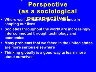 Importance of Global Perspective (as a sociological perspective) Where we live makes a great difference in shaping our lives Societies throughout the world are increasingly interconnected through technology and economics Many problems that we faced in the united states are more serious elsewhere Thinking globally is a good way to learn more about ourselves 