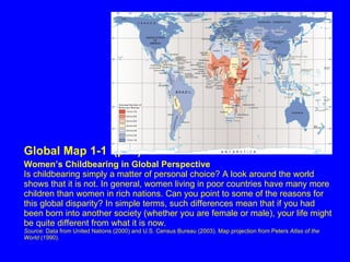 Global Map 1-1  (p. 4)   Women’s Childbearing in Global Perspective Is childbearing simply a matter of personal choice? A look around the world shows that it is not. In general, women living in poor countries have many more children than women in rich nations. Can you point to some of the reasons for this global disparity? In simple terms, such differences mean that if you had been born into another society (whether you are female or male), your life might be quite different from what it is now. Source : Data from United Nations (2000) and U.S. Census Bureau (2003). Map projection from Peters  Atlas of the World  (1990). 