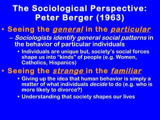 The Sociological Perspective: Peter Berger (1963) Seeing the  general  in the  particular Sociologists identify general social patterns  in the behavior of particular individuals Individuals are unique but, society’s social forces shape us into “kinds” of people (e.g. Women, Catholics, Hispanics) Seeing the  strange  in the  familiar Giving up the idea that human behavior is simply a matter of what individuals  decide  to do (e.g. who is more likely to divorce?)  Understanding that society shapes our lives 