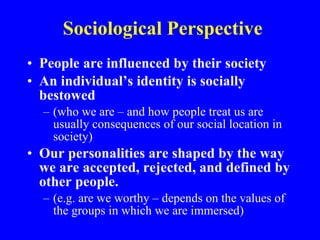 Sociological Perspective People are influenced by their society An individual’s identity is socially bestowed  (who we are – and how people treat us are usually consequences of our social location in society) Our personalities are shaped by the way we are accepted, rejected, and defined by other people.   (e.g. are we worthy – depends on the values of the groups in which we are immersed) 