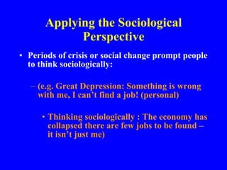 Applying the Sociological Perspective Periods of crisis or social change prompt people to think sociologically: (e.g. Great Depression: Something is wrong with me, I can’t find a job! (personal) Thinking sociologically : The economy has collapsed there are few jobs to be found – it isn’t just me) 