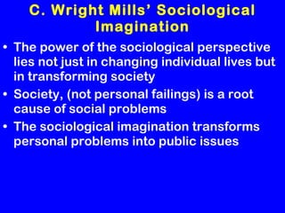 C. Wright Mills’ Sociological Imagination The power of the sociological perspective lies not just in changing individual lives but in transforming society Society, (not personal failings) is a root cause of social problems The sociological imagination transforms personal problems into public issues 