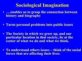 Sociological Imagination … .enables us to grasp the connection between history and biography Turns personal problems into public issues The Society in which we grow up, and our particular location in that society, lie at the center of what we do and what we think. To understand others issues – think of the social forces that are affecting their lives. 