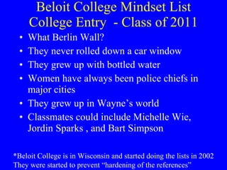 Beloit College Mindset List College Entry  - Class of 2011 What Berlin Wall? They never rolled down a car window They grew up with bottled water Women have always been police chiefs in major cities They grew up in Wayne’s world Classmates could include Michelle Wie, Jordin Sparks , and Bart Simpson *Beloit College is in Wisconsin and started doing the lists in 2002 They were started to prevent “hardening of the references” 