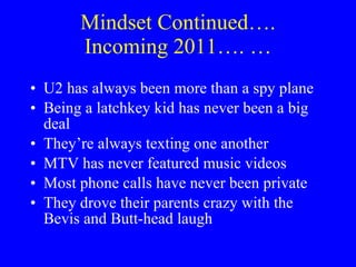 Mindset Continued…. Incoming 2011…. … U2 has always been more than a spy plane Being a latchkey kid has never been a big deal They’re always texting one another MTV has never featured music videos Most phone calls have never been private They drove their parents crazy with the Bevis and Butt-head laugh 