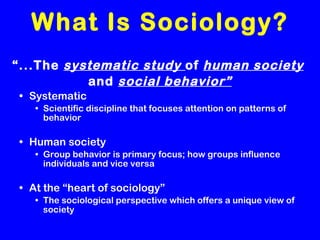 What Is Sociology? “ ...The  systematic study  of  human society   and  social behavior” Systematic Scientific discipline that focuses attention on patterns of behavior Human society Group behavior is primary focus; how groups influence individuals and vice versa At the “heart of sociology” The sociological perspective which offers a unique view of society 