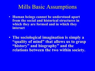 Mills Basic Assumptions Human beings cannot be understood apart from the social and historical structures in which they are formed and in which they interact The sociological imagination is simply a “quality of mind” that allows us to grasp “history” and biography” and the relations between the two within society. 