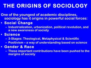 THE ORIGINS OF SOCIOLOGY One of the youngest of academic disciplines, sociology has it origins in powerful social forces: Social Change Industrialization, urbanization, political revolution, and a new awareness of society Science 3-Stages: Theological, Metaphysical & Scientific Positivism – a way of understanding based on science  Gender & Race These important contributions have been pushed to the margins of society 