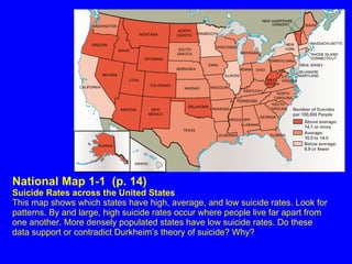 National Map 1-1  (p. 14) Suicide Rates across the United States This map shows which states have high, average, and low suicide rates. Look for patterns. By and large, high suicide rates occur where people live far apart from one another. More densely populated states have low suicide rates. Do these data support or contradict Durkheim’s theory of suicide? Why? 