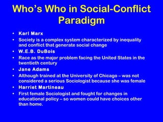 Who’s Who in Social-Conflict Paradigm Karl Marx Society is a complex system characterized by inequality and conflict that generate social change W.E.B. DuBois Race as the major problem facing the United States in the twentieth century Jane Adams Although trained at the University of Chicago – was not considered a serious Sociologist because she was female Harriet Martineau First female Sociologist and fought for changes in educational policy – so women could have choices other than home. 
