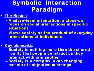 Symbolic  Interaction Paradigm The Basics : A micro-level orientation, a close-up focus on social interactions in specific situations   Views society as the product of everyday interactions of individuals Key elements :  Society is nothing more than the shared reality that people construct as they interact with one another Society is a complex, ever-changing mosaic of subjective meanings 