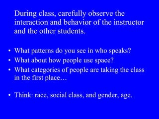During class, carefully observe the interaction and behavior of the instructor and the other students.   What patterns do you see in who speaks?  What about how people use space?  What categories of people are taking the class in the first place… Think: race, social class, and gender, age. 
