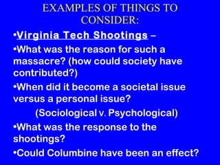 EXAMPLES OF THINGS TO CONSIDER: Virginia Tech Shootings  – What was the reason for such a massacre?  (how could society have contributed?) When did it become a societal issue versus a personal issue?  (Sociological  V.  Psychological) What was the response to the shootings? Could Columbine have been an effect? 