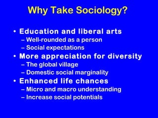 Why Take Sociology? Education and liberal arts Well-rounded as a person Social expectations More appreciation for diversity The global village Domestic social marginality Enhanced life chances Micro and macro understanding Increase social potentials 