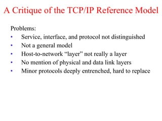 A Critique of the TCP/IP Reference Model Problems: Service, interface, and protocol not distinguished Not a general model Host-to-network “layer” not really a layer No mention of physical and data link layers Minor protocols deeply entrenched, hard to replace 