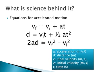    Equations for accelerated motion

               vf = vi + at
             d = vit + ½ at 2

             2ad = vf2 – vi2
                            a: acceleration (m/s2)
                            d: distance (m)
                            vf: final velocity (m/s)
                            vi: initial velocity (m/s)
                            t: time (s)
 