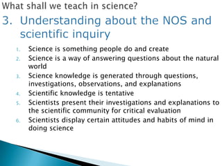 1.   Science is something people do and create
2.   Science is a way of answering questions about the natural
     world
3.   Science knowledge is generated through questions,
     investigations, observations, and explanations
4.   Scientific knowledge is tentative
5.   Scientists present their investigations and explanations to
     the scientific community for critical evaluation
6.   Scientists display certain attitudes and habits of mind in
     doing science
 