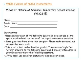    VNOS (Views of NOS) instruments

    Views of Nature of Science Elementary School Version
                         (VNOS-E)

Name: _________________________________
Grade Level: ____________________________
Date: _________________________________

Instructions
• Please answer each of the following questions. You can use all the
   space provided and the backs of the pages to answer a question.
• Some questions have more than one part. Please make sure you put
   answers for each part.
• This is not a test and will not be graded. There are no “right” or
   “wrong” answers to the following questions. I am only interested in
   your ideas relating to the following questions.
• If you need, you can draw pictures to explain your ideas.
 
