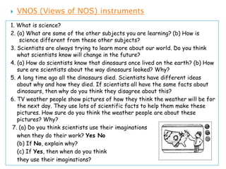    VNOS (Views of NOS) instruments
1. What is science?
2. (a) What are some of the other subjects you are learning? (b) How is
    science different from these other subjects?
3. Scientists are always trying to learn more about our world. Do you think
   what scientists know will change in the future?
4. (a) How do scientists know that dinosaurs once lived on the earth? (b) How
   sure are scientists about the way dinosaurs looked? Why?
5. A long time ago all the dinosaurs died. Scientists have different ideas
   about why and how they died. If scientists all have the same facts about
   dinosaurs, then why do you think they disagree about this?
6. TV weather people show pictures of how they think the weather will be for
   the next day. They use lots of scientific facts to help them make these
   pictures. How sure do you think the weather people are about these
   pictures? Why?
 7. (a) Do you think scientists use their imaginations
   when they do their work? Yes No
   (b) If No, explain why?
   (c) If Yes, then when do you think
   they use their imaginations?
 