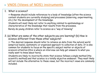    VNOS (Views of NOS) instruments
1. What is science?
    => Response should include references to a body of knowledge (often the science
    content students are currently studying) and processes (observing, experimenting,
    etc.) for the development of the knowledge.
    Students will most likely not refer to anything related to epistemology or
    characteristics of the knowledge that results from the processes.
    Rarely do young children refer to science as a “way of knowing”


2. (a) What are some of the other subjects you are learning? (b) How is
    science different from these other subjects?
    => The desired response should refer to reliance on data from the natural world
    (empirical basis), systematic or organized approach to collection of data. It is also
    common for students to focus on the specific subject matter or objects of
    science’s attention (this is where an interview can help get answers to what you
    really want to know about here).
    Students are likely to incorrectly state that science follows a single method (the
    scientific method) and that science is a totally objective endeavor. They most likely
    will not include the alternative to these views, but the incorrect views are commonly
    included.
 