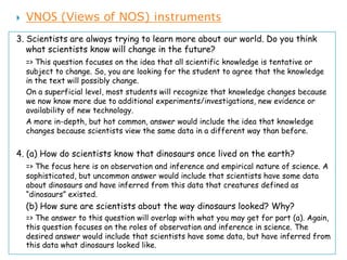    VNOS (Views of NOS) instruments
3. Scientists are always trying to learn more about our world. Do you think
   what scientists know will change in the future?
    => This question focuses on the idea that all scientific knowledge is tentative or
    subject to change. So, you are looking for the student to agree that the knowledge
    in the text will possibly change.
    On a superficial level, most students will recognize that knowledge changes because
    we now know more due to additional experiments/investigations, new evidence or
    availability of new technology.
    A more in-depth, but hot common, answer would include the idea that knowledge
    changes because scientists view the same data in a different way than before.


4. (a) How do scientists know that dinosaurs once lived on the earth?
    => The focus here is on observation and inference and empirical nature of science. A
    sophisticated, but uncommon answer would include that scientists have some data
    about dinosaurs and have inferred from this data that creatures defined as
    “dinosaurs” existed.
    (b) How sure are scientists about the way dinosaurs looked? Why?
    => The answer to this question will overlap with what you may get for part (a). Again,
    this question focuses on the roles of observation and inference in science. The
    desired answer would include that scientists have some data, but have inferred from
    this data what dinosaurs looked like.
 