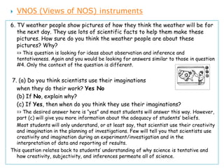    VNOS (Views of NOS) instruments
6. TV weather people show pictures of how they think the weather will be for
   the next day. They use lots of scientific facts to help them make these
   pictures. How sure do you think the weather people are about these
   pictures? Why?
    => This question is looking for ideas about observation and inference and
    tentativeness. Again and you would be looking for answers similar to those in question
    #4. Only the context of the question is different.


7. (a) Do you think scientists use their imaginations
  when they do their work? Yes No
  (b) If No, explain why?
  (c) If Yes, then when do you think they use their imaginations?
  => The desired answer here is “yes” and most students will answer this way. However,
  part (c) will give you more information about the adequacy of students’ beliefs.
  Most students will only understand, or at least say, that scientist use their creativity
  and imagination in the planning of investigations. Few will tell you that scientists use
  creativity and imagination during an experiment/investigation and in the
  interpretation of data and reporting of results.
This question relates back to students’ understanding of why science is tentative and
  how creativity, subjectivity, and inferences permeate all of science.
 
