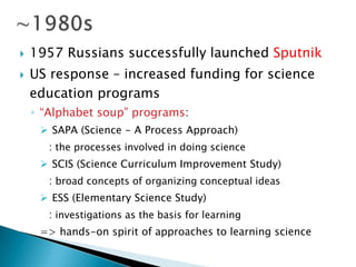    1957 Russians successfully launched Sputnik
   US response – increased funding for science
    education programs
    ◦ ―Alphabet soup‖ programs:
      SAPA (Science - A Process Approach)
       : the processes involved in doing science
      SCIS (Science Curriculum Improvement Study)
       : broad concepts of organizing conceptual ideas
      ESS (Elementary Science Study)
       : investigations as the basis for learning
     => hands-on spirit of approaches to learning science
 