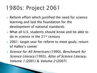    Reform effort which justified the need for science
    learning and laid the foundation for the
    development of national standards
   What all U.S. students should know and be able to
    do in science in the 21st century
   2061: target year for reform to meet goals; return
    of Halley’s comet
   Science for All Americans (1990), Benchmark for
    Science Literacy (1993), Atlas of Science Literacy,
    Volume 1 (2001) & Volume 2 (2007)
 
