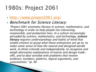    http://www.project2061.org/
   Benchmark for Science Literacy
    ―Project 2061 promotes literacy in science, mathematics, and
    technology in order to help people live interesting,
    responsible, and productive lives. In a culture increasingly
    pervaded by science, mathematics, and technology, science
    literacy requires understandings and habits of mind that
    enable citizens to grasp what those enterprises are up to, to
    make some sense of how the natural and designed worlds
    work, to think critically and independently, to recognize and
    weigh alternative explanations of events and design trade-
    offs, and to deal sensibly with problems that involve
    evidence, numbers, patterns, logical arguments, and
    uncertainties.‖ (p. XI)
 