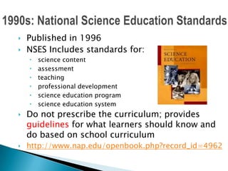 ‣ Published in 1996
‣ NSES Includes standards for:
     science content
     assessment
     teaching
     professional development
     science education program
     science education system
‣ Do not prescribe the curriculum; provides
  guidelines for what learners should know and
  do based on school curriculum
‣ http://www.nap.edu/openbook.php?record_id=4962
 