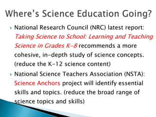    National Research Council (NRC) latest report:
    Taking Science to School: Learning and Teaching
    Science in Grades K-8 recommends a more
    cohesive, in-depth study of science concepts.
    (reduce the K-12 science content)
   National Science Teachers Association (NSTA):
    Science Anchors project will identify essential
    skills and topics. (reduce the broad range of
    science topics and skills)
 