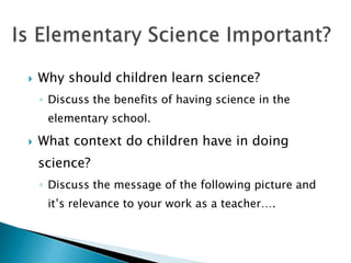    Why should children learn science?
    ◦ Discuss the benefits of having science in the
     elementary school.

   What context do children have in doing
    science?
    ◦ Discuss the message of the following picture and
     it’s relevance to your work as a teacher….
 