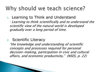 1.    Learning to Think and Understand
     : Learning to think scientifically and to understand the
     scientific view of the natural world is developed
     gradually over a long period of time.


2.    Scientific Literacy
     ―the knowledge and understanding of scientific
     concepts and processes required for personal
     decision-making, participation in civic and cultural
     affairs, and economic productivity.‖ (NSES, p. 22)
 
