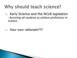 5.    Early Science and the NCLB legislation
     : Assisting all students to achieve proficiency in
     science.


6.    Your own rationale???
 