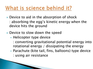    Device to aid in the absorption of shock
    : absorbing the egg’s kinetic energy when the
    device hits the ground
   Device to slow down the speed
     Helicopter type device
      : converting gravitational potential energy into
      rotational energy / dissipating the energy
     Parachute (kite tail, fins, balloons) type device
      : using air resistance
 
