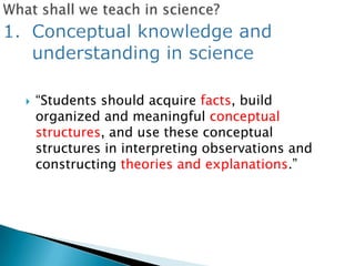    ―Students should acquire facts, build
    organized and meaningful conceptual
    structures, and use these conceptual
    structures in interpreting observations and
    constructing theories and explanations.‖
 