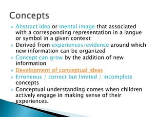    Abstract idea or mental image that associated
    with a corresponding representation in a langue
    or symbol in a given context
   Derived from experiences/evidence around which
    new information can be organized
   Concept can grow by the addition of new
    information
   Development of conceptual ideas
   Erroneous / correct but limited / incomplete
    concepts
   Conceptual understanding comes when children
    actively engage in making sense of their
    experiences.
 