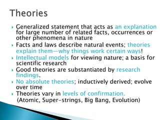    Generalized statement that acts as an explanation
    for large number of related facts, occurrences or
    other phenomena in nature
   Facts and laws describe natural events; theories
    explain them—why things work certain ways!
   Intellectual models for viewing nature; a basis for
    scientific research
   Good theories are substantiated by research
    findings.
   No absolute theories; inductively derived; evolve
    over time
   Theories vary in levels of confirmation.
     (Atomic, Super-strings, Big Bang, Evolution)
 