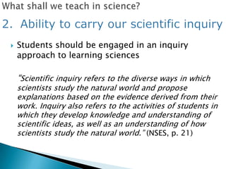    Students should be engaged in an inquiry
    approach to learning sciences

    ―Scientific inquiry refers to the diverse ways in which
    scientists study the natural world and propose
    explanations based on the evidence derived from their
    work. Inquiry also refers to the activities of students in
    which they develop knowledge and understanding of
    scientific ideas, as well as an understanding of how
    scientists study the natural world.‖ (NSES, p. 21)
 