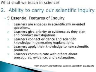    5 Essential Features of Inquiry
    1.   Learners are engages in scientifically oriented
         questions.
    2.   Learners give priority to evidence as they plan
         and conduct investigations.
    3.   Learners connect evidence and scientific
         knowledge in generating explanations.
    4.   Learners apply their knowledge to new scientific
         problems.
    5.   Learners communicate with others about
         procedures, evidence, and explanation.

                     From Inquiry and National Science Education Standards
 