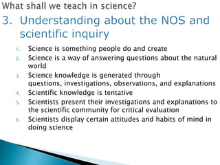 1.   Science is something people do and create
2.   Science is a way of answering questions about the natural
     world
3.   Science knowledge is generated through
     questions, investigations, observations, and explanations
4.   Scientific knowledge is tentative
5.   Scientists present their investigations and explanations to
     the scientific community for critical evaluation
6.   Scientists display certain attitudes and habits of mind in
     doing science
 