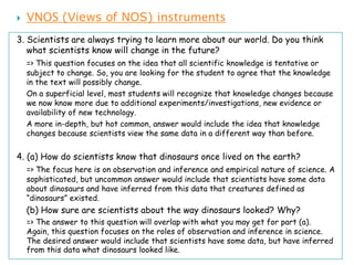    VNOS (Views of NOS) instruments
3. Scientists are always trying to learn more about our world. Do you think
   what scientists know will change in the future?
    => This question focuses on the idea that all scientific knowledge is tentative or
    subject to change. So, you are looking for the student to agree that the knowledge
    in the text will possibly change.
    On a superficial level, most students will recognize that knowledge changes because
    we now know more due to additional experiments/investigations, new evidence or
    availability of new technology.
    A more in-depth, but hot common, answer would include the idea that knowledge
    changes because scientists view the same data in a different way than before.


4. (a) How do scientists know that dinosaurs once lived on the earth?
    => The focus here is on observation and inference and empirical nature of science. A
    sophisticated, but uncommon answer would include that scientists have some data
    about dinosaurs and have inferred from this data that creatures defined as
    “dinosaurs” existed.
    (b) How sure are scientists about the way dinosaurs looked? Why?
    => The answer to this question will overlap with what you may get for part (a).
    Again, this question focuses on the roles of observation and inference in science.
    The desired answer would include that scientists have some data, but have inferred
    from this data what dinosaurs looked like.
 