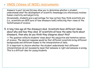    VNOS (Views of NOS) instruments
    Answers to part (a) and (b) may allow you to determine whether a student
    understands what the development of scientific knowledge (via inferences) involves
    human creativity and subjectivity.
    Occasionally, students give a percentage for how certain they think scientists are
    (i.e., scientists are 80% sure of how dinosaurs look!) reflecting their views of the
    tentativeness of science.


5. A long time ago all the dinosaurs died. Scientists have different ideas
   about why and how they died. If scientists all have the same facts about
   dinosaurs, then why do you think they disagree about this?
    => The question reflects students’ views about the subjective and tentative nature
    of science. The desired response would be that different scientists bring different
    backgrounds and different biases to the interpretation of data.
    It is important to discern whether the student understands that different
    interpretations do not necessarily mean that someone is right and someone is wrong.
    This is a difficult idea for young students.
 